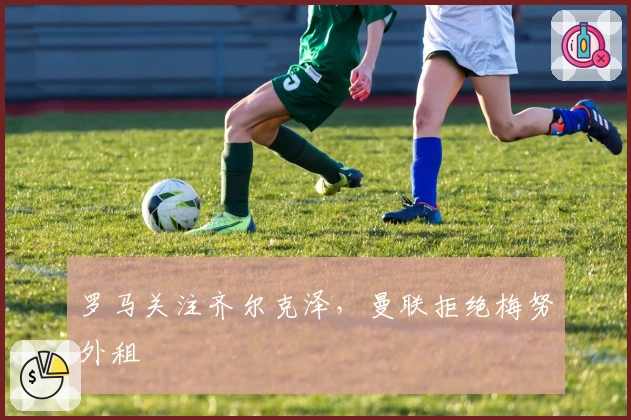 罗马关注齐尔克泽，曼联拒绝梅努外租