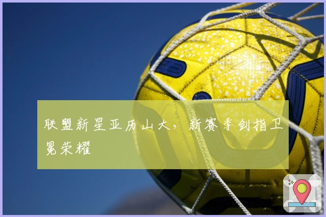 联盟新星亚历山大，新赛季剑指卫冕荣耀