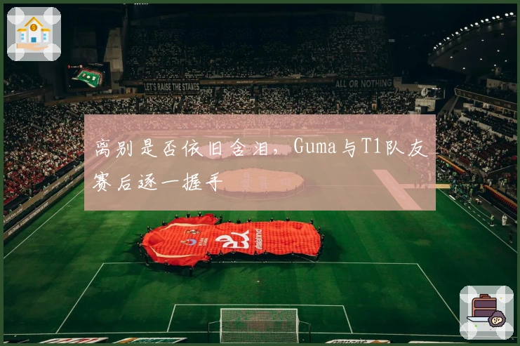 离别是否依旧含泪，Guma与T1队友赛后逐一握手