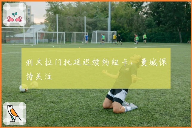 利夫拉门托延迟续约纽卡，曼城保持关注