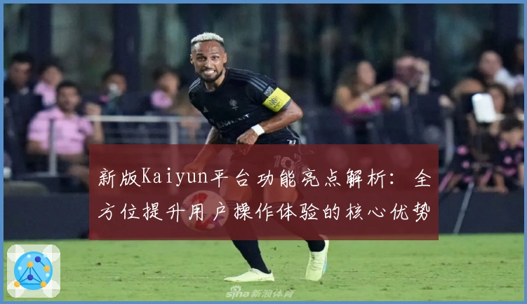 新版Kaiyun平台功能亮点解析：全方位提升用户操作体验的核心优势推荐