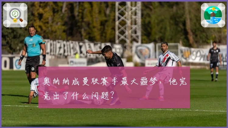 奥纳纳成曼联赛季最大噩梦，他究竟出了什么问题？